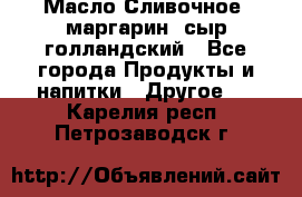 Масло Сливочное ,маргарин ,сыр голландский - Все города Продукты и напитки » Другое   . Карелия респ.,Петрозаводск г.